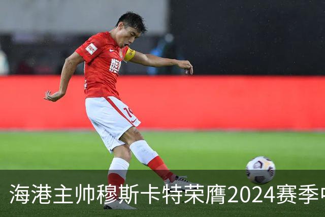 海港主帅穆斯卡特荣膺2024赛季中超最佳教练